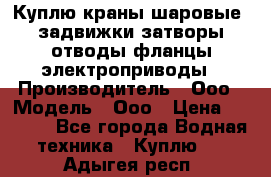 Куплю краны шаровые  задвижки затворы отводы фланцы электроприводы › Производитель ­ Ооо › Модель ­ Ооо › Цена ­ 2 000 - Все города Водная техника » Куплю   . Адыгея респ.